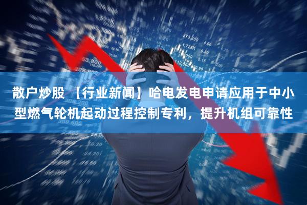 散户炒股 【行业新闻】哈电发电申请应用于中小型燃气轮机起动过程控制专利，提升机组可靠性