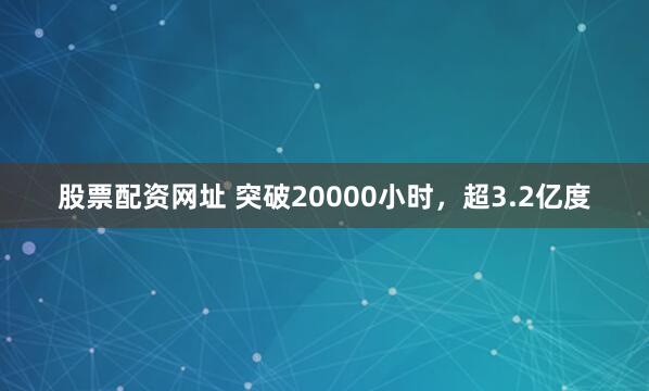 股票配资网址 突破20000小时，超3.2亿度