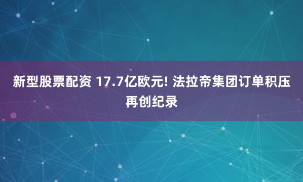 新型股票配资 17.7亿欧元! 法拉帝集团订单积压再创纪录