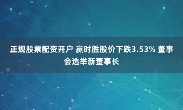 正规股票配资开户 赢时胜股价下跌3.53% 董事会选举新董事长