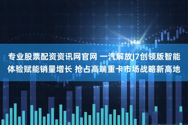 专业股票配资资讯网官网 一汽解放J7创领版智能体验赋能销量增长 抢占高端重卡市场战略新高地
