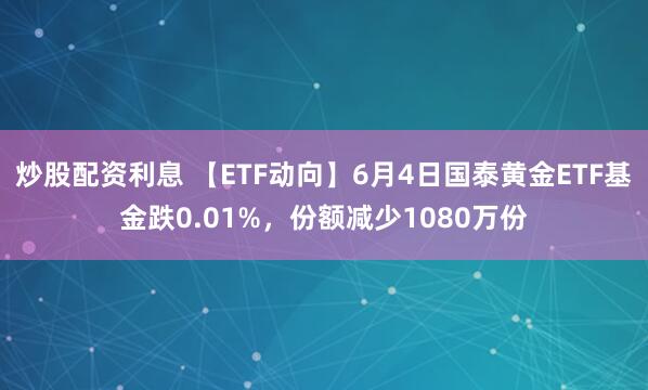 炒股配资利息 【ETF动向】6月4日国泰黄金ETF基金跌0.01%，份额减少1080万份