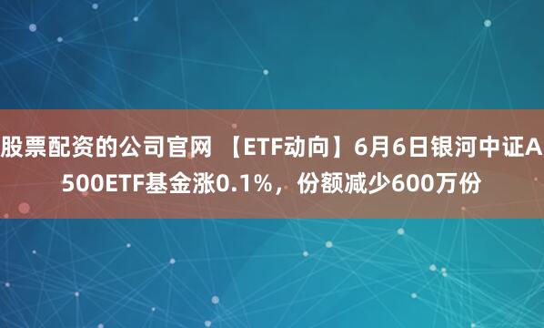 股票配资的公司官网 【ETF动向】6月6日银河中证A500ETF基金涨0.1%，份额减少600万份