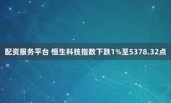 配资服务平台 恒生科技指数下跌1%至5378.32点
