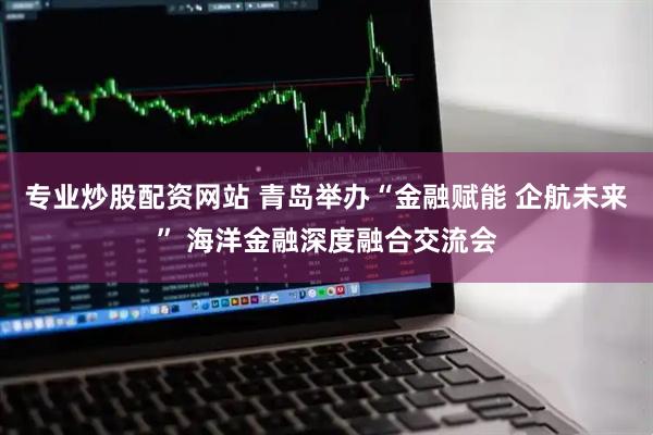 专业炒股配资网站 青岛举办“金融赋能 企航未来” 海洋金融深度融合交流会