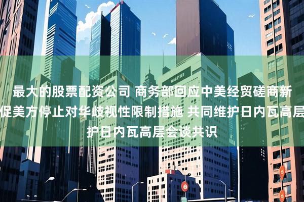最大的股票配资公司 商务部回应中美经贸磋商新动向：敦促美方停止对华歧视性限制措施 共同维护日内瓦高层会谈共识