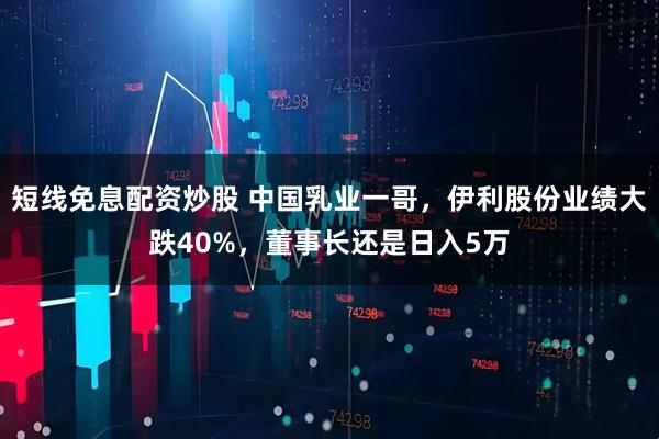 短线免息配资炒股 中国乳业一哥，伊利股份业绩大跌40%，董事长还是日入5万