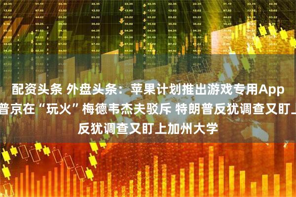配资头条 外盘头条：苹果计划推出游戏专用App 特朗普称普京在“玩火”梅德韦杰夫驳斥 特朗普反犹调查又盯上加州大学