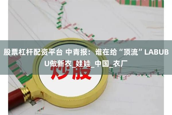 股票杠杆配资平台 中青报：谁在给“顶流”LABUBU做新衣_娃娃_中国_衣厂