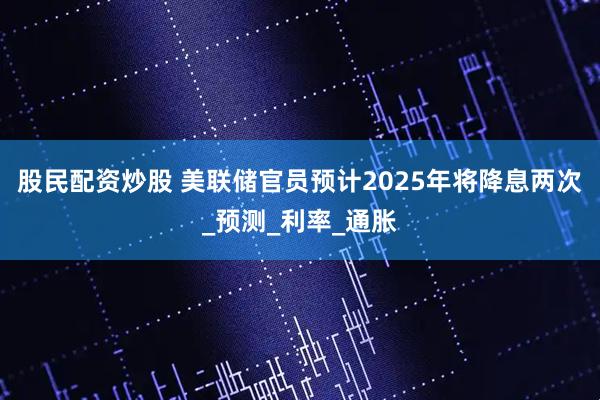 股民配资炒股 美联储官员预计2025年将降息两次_预测_利率_通胀
