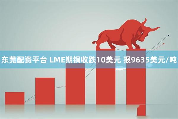 东莞配资平台 LME期铜收跌10美元 报9635美元/吨