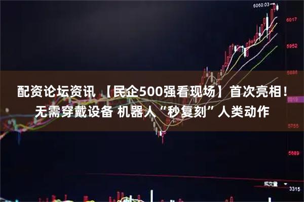 配资论坛资讯 【民企500强看现场】首次亮相！无需穿戴设备 机器人“秒复刻”人类动作