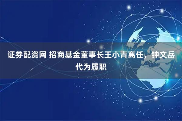 证劵配资网 招商基金董事长王小青离任，钟文岳代为履职