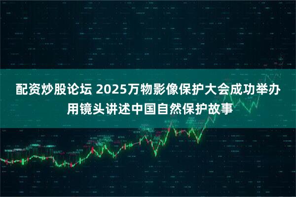 配资炒股论坛 2025万物影像保护大会成功举办 用镜头讲述中国自然保护故事
