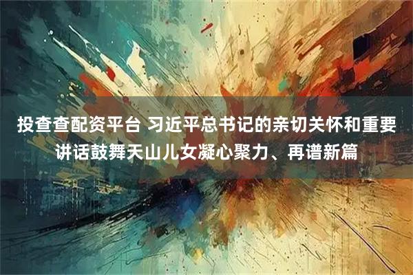 投查查配资平台 习近平总书记的亲切关怀和重要讲话鼓舞天山儿女凝心聚力、再谱新篇